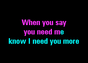 When you say

you need me
know I need you more