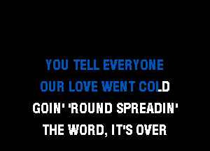 YOU TELL EVERYONE
OUR LOVE WENT COLD
GOIH' 'BOUHD SPREADIN'

THE WORD, IT'S OVER l