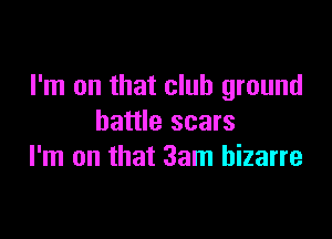 I'm on that club ground

battle scars
I'm on that 3am bizarre