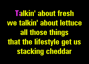 Talkin' about fresh
we talkin' about lettuce
all those things
that the lifestyle get us
stacking cheddar