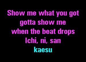 Show me what you got
gotta show me

when the beat drops
lchi. ni. san
kaesu