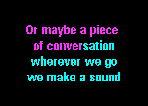 Or maybe a piece
of conversation

wherever we go
we make a sound