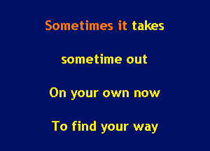 Sometimes it takes
sometime out

On your own now

To find your way