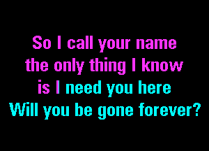 So I call your name
the only thing I know

is I need you here
Will you be gone forever?