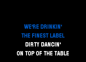 WE'RE DHINKIH'

THE FINEST LABEL
DIRTY DANCIH'
ON TOP OF THE TABLE