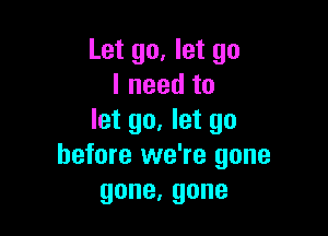 Let go, let go
Ineedto

let go. let go
before we're gone
gone,gone