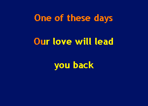 One of these days

Our love will lead

you back