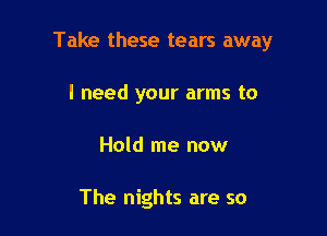 Take these tears away

I need your arms to
Hold me now

The nights are so