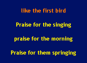 like the first bird
Praise for the singing

praise for the morning

Praise for them springing l