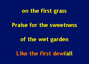 on the first grass

Praise for the sweetness

of the wet garden

Like the first dewfall