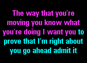 The way that you're
moving you know what
you're doing I want you to
prove that I'm right about
you go ahead admit it