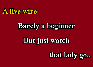 A live Wire

Barely a beginner

But just watch

that lady go..