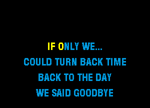 IF ONLY WE...

COULD TURN BACK TIME
BACK TO THE DAY
WE SAID GOODBYE