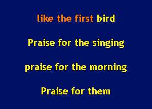 like the first bird

Praise for the singing

praise for the morning

Praise for them