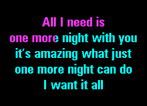 All I need is
one more night with you
it's amazing what iust
one more night can do
I want it all