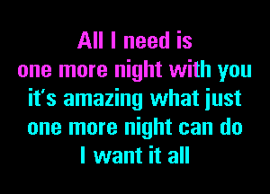 All I need is
one more night with you
it's amazing what iust
one more night can do
I want it all