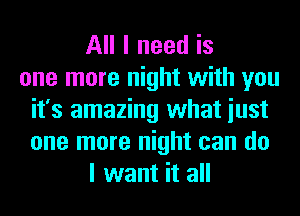 All I need is
one more night with you
it's amazing what iust
one more night can do
I want it all