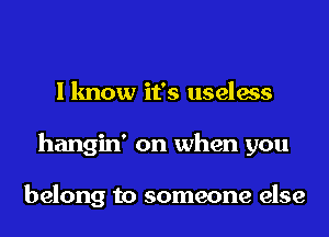 I know it's useless
hangin' on when you

belong to someone else