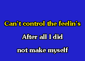 Can't control the feelin's
After all I did

not make myself