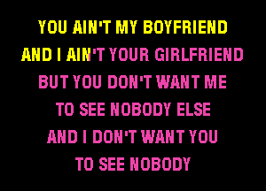 YOU AIN'T MY BOYFRIEND
AND I AIN'T YOUR GIRLFRIEND
BUT YOU DON'T WANT ME
TO SEE NOBODY ELSE
AND I DON'T WANT YOU
TO SEE NOBODY