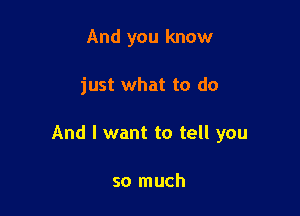 And you know

just what to do

And I want to tell you

so much