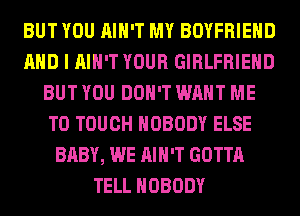 BUT YOU AIN'T MY BOYFRIEND
AND I AIN'T YOUR GIRLFRIEND
BUT YOU DON'T WANT ME
TO TOUCH NOBODY ELSE
BABY, WE AIN'T GOTTA
TELL NOBODY