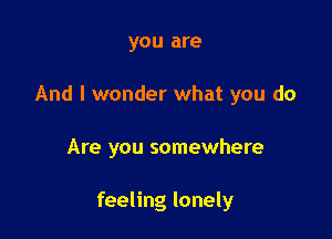 you are
And I wonder what you do

Are you somewhere

feeling lonely