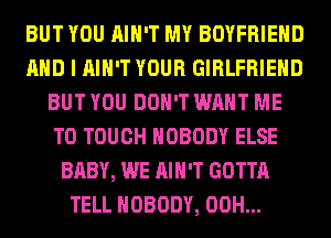 BUT YOU AIN'T MY BOYFRIEND
AND I AIN'T YOUR GIRLFRIEND
BUT YOU DON'T WANT ME
TO TOUCH NOBODY ELSE
BABY, WE AIN'T GOTTA
TELL NOBODY, 00H...