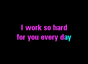 I work so hard

for you every day