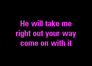 He will take me

right out your way
come on with it