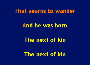 That yearns to wander

And he was born

The next of kin

The next of kin