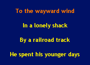 To the wayward wind
In a lonely shack

By a railroad track

He spent his younger days