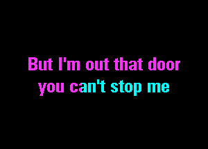 But I'm out that door

you can't stop me