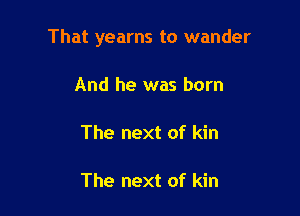 That yearns to wander

And he was born

The next of kin

The next of kin