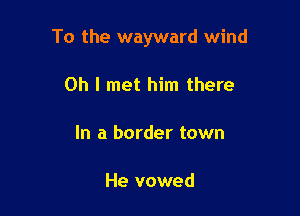 To the wayward wind

Oh I met him there

In a border town

He vowed