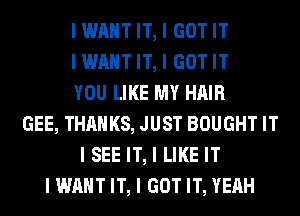 IWIIIITIT, I GOTIT
IWIIIITIT, I GOTIT
YOU LIKE MY HAIR
GEE, THANKS, JUST BOUGHT IT
I SEE IT, I LIKE IT
IWIIIIT IT, I GOT IT, YEAH