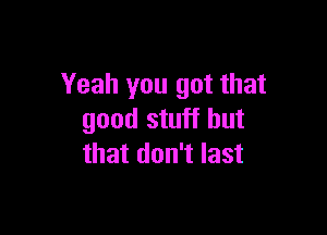 Yeah you got that

good stuff but
that don't last