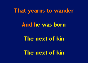 That yearns to wander

And he was born

The next of kin

The next of kin