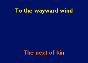 To the wayward wind

The next of kin
