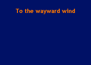 To the wayward wind