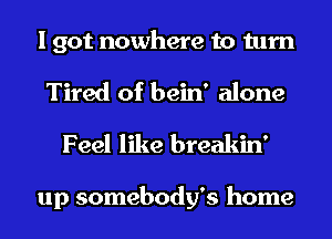 I got nowhere to turn

Tired of bein' alone
Feel like breakin'

up somebody's home