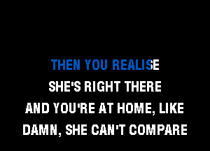 THEN YOU REALISE
SHE'S RIGHT THERE
AND YOU'RE AT HOME, LIKE
DAMN, SHE CAN'T COMPARE