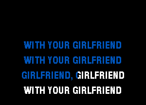 WITH YOUR GIRLFRIEND
WITH YOUR GIRLFRIEND
GIRLFRIEND, GIRLFRIEND

WITH YOUR GIRLFRIEND l