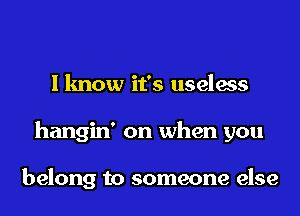 I know it's useless
hangin' on when you

belong to someone else