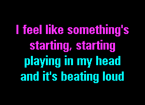 I feel like something's
starting, starting
playing in my head
and it's heating loud

g