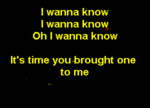 I wanna know
I wanna know
Oh I wanna know

It's time youbrought one
to me