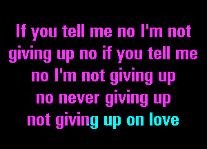 If you tell me no I'm not
giving up no if you tell me
no I'm not giving up
no never giving up
not giving up on love
