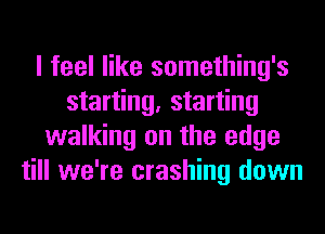 I feel like something's
starting, starting
walking on the edge
till we're crashing down