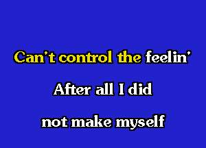 Can't control the feelin'

After all ldid

not make myself