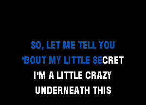 SO, LET ME TELL YOU
'BOUT MY LITTLE SECRET
I'M A LITTLE CRAZY

UHDERHEATH THIS I